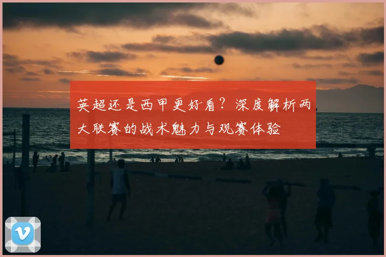 英超还是西甲更好看?深度解析两大联赛的战术魅力与观赛体验