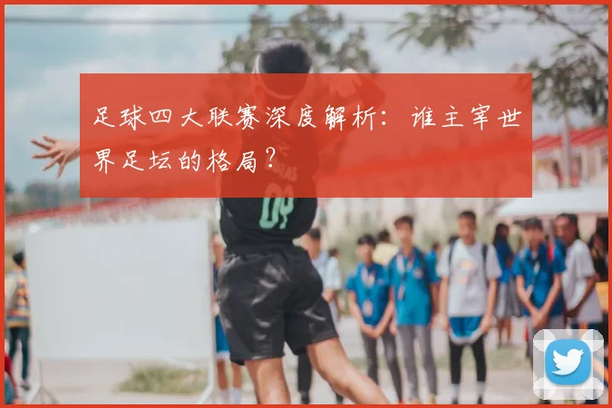 足球四大联赛深度解析:谁主宰世界足坛的格局?